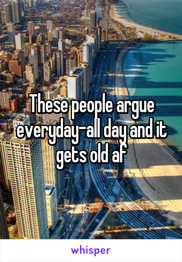 These people argue everyday-all day and it gets old af