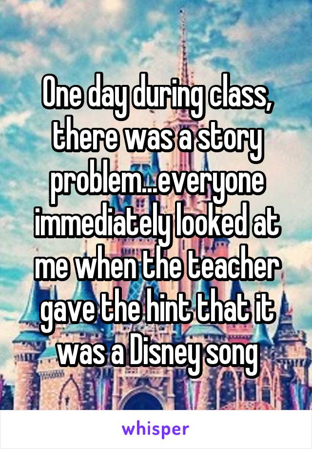 One day during class, there was a story problem...everyone immediately looked at me when the teacher gave the hint that it was a Disney song