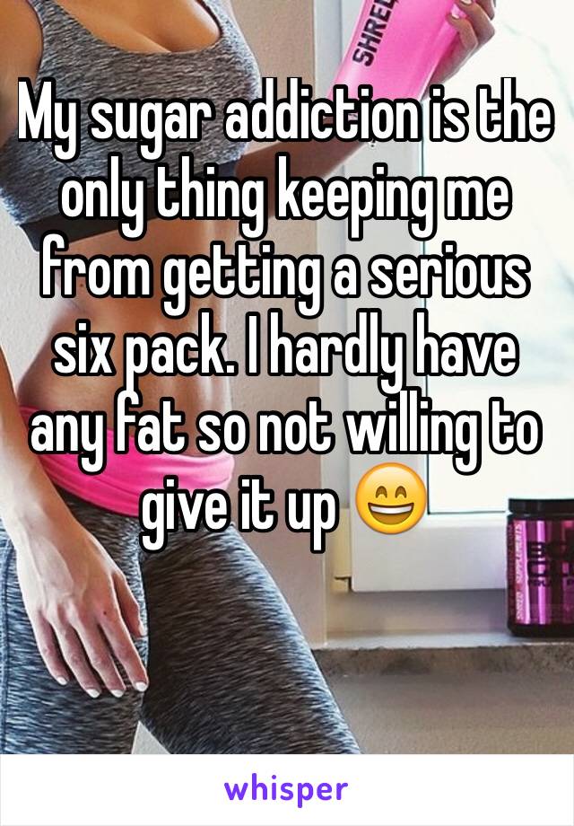 My sugar addiction is the only thing keeping me from getting a serious six pack. I hardly have any fat so not willing to give it up 😄