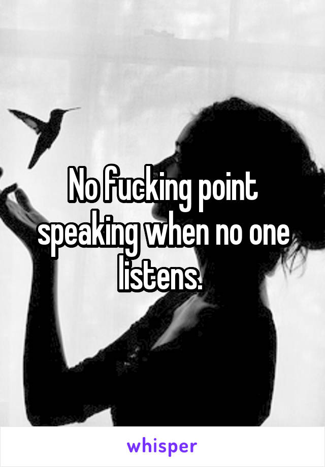 No fucking point speaking when no one listens. 