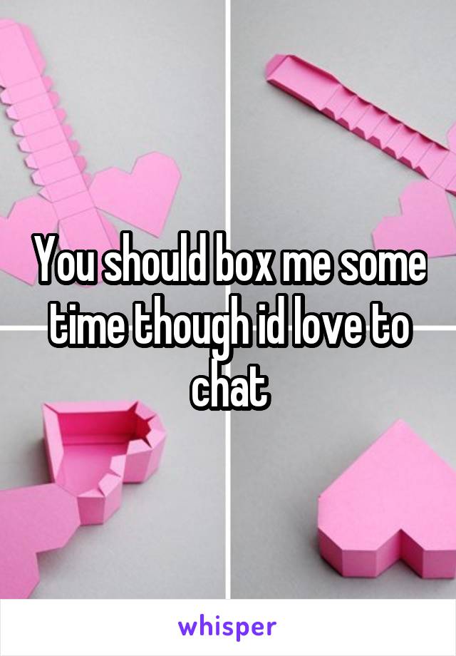 You should box me some time though id love to chat