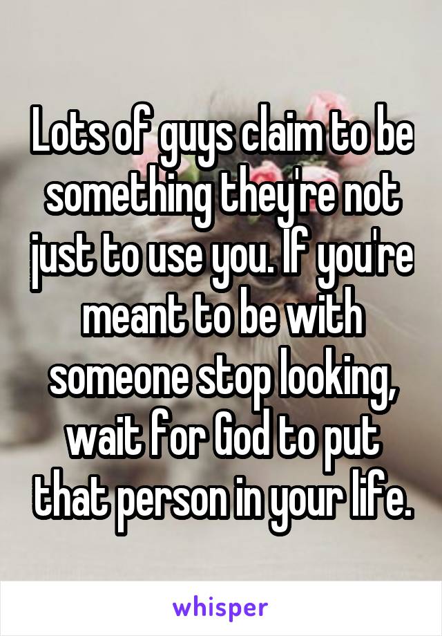 Lots of guys claim to be something they're not just to use you. If you're meant to be with someone stop looking, wait for God to put that person in your life.