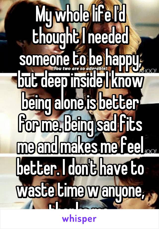 My whole life I'd thought I needed someone to be happy, but deep inside I know being alone is better for me. Being sad fits me and makes me feel better. I don't have to waste time w anyone, thanks me 