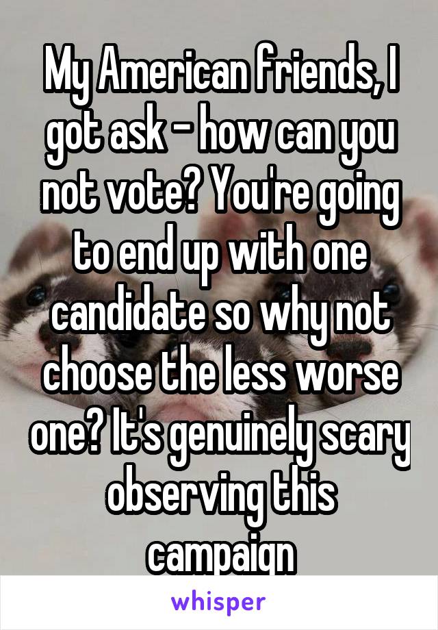 My American friends, I got ask - how can you not vote? You're going to end up with one candidate so why not choose the less worse one? It's genuinely scary observing this campaign