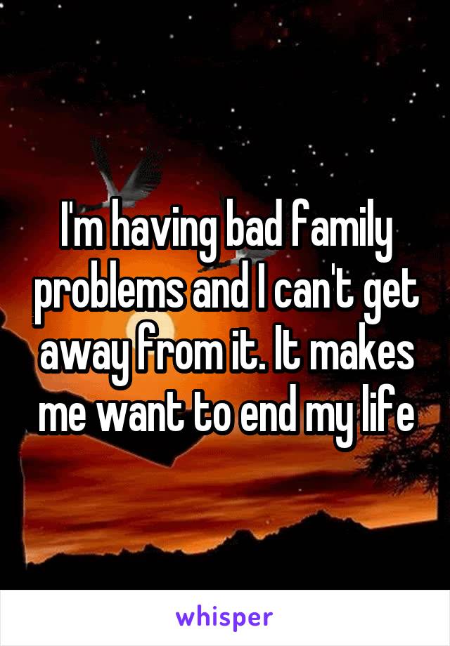 I'm having bad family problems and I can't get away from it. It makes me want to end my life