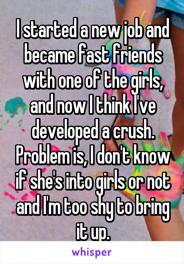 I started a new job and became fast friends with one of the girls, and now I think I've developed a crush. Problem is, I don't know if she's into girls or not and I'm too shy to bring it up.