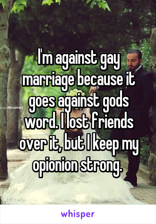 I'm against gay marriage because it goes against gods word. I lost friends over it, but I keep my opionion strong. 
