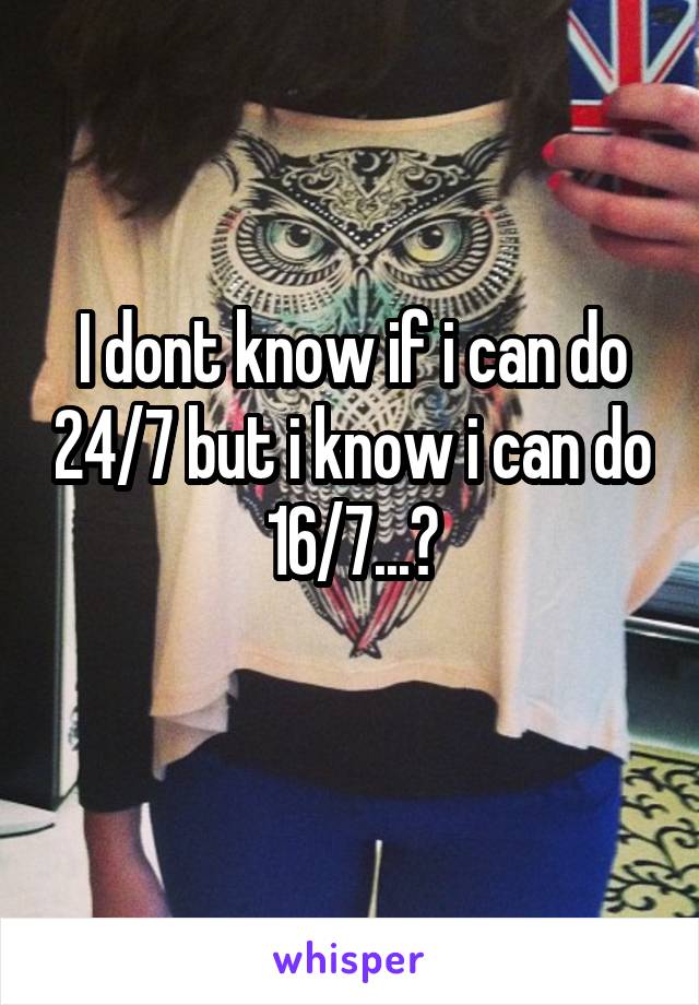 I dont know if i can do 24/7 but i know i can do 16/7...?
