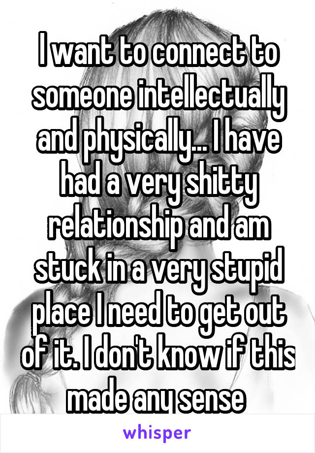 I want to connect to someone intellectually and physically... I have had a very shitty relationship and am stuck in a very stupid place I need to get out of it. I don't know if this made any sense 