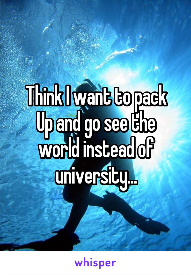 Think I want to pack
Up and go see the world instead of university...