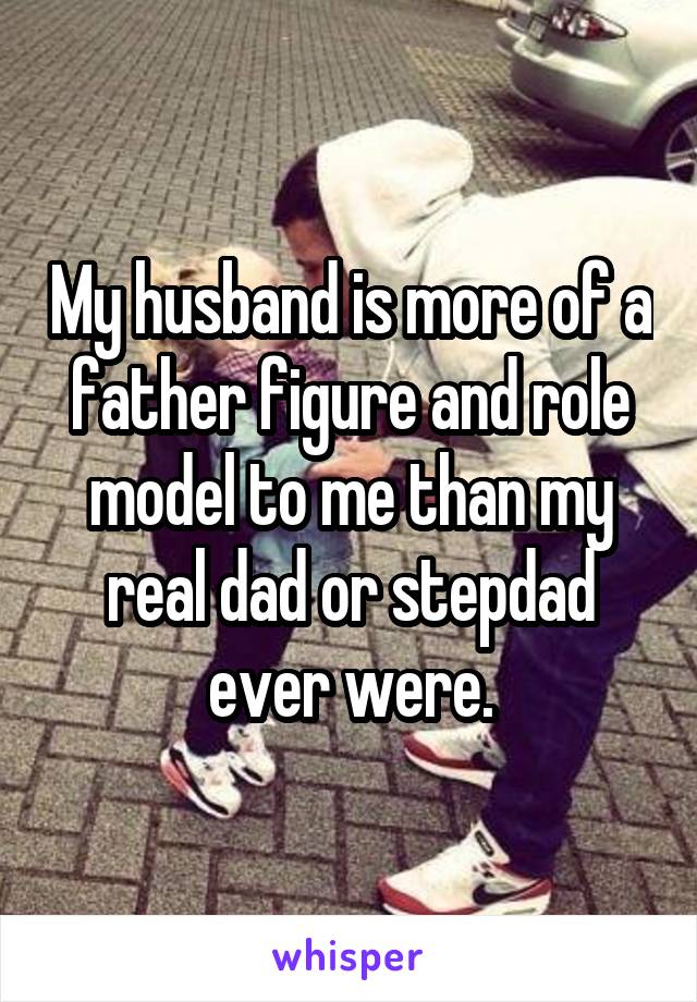 My husband is more of a father figure and role model to me than my real dad or stepdad ever were.