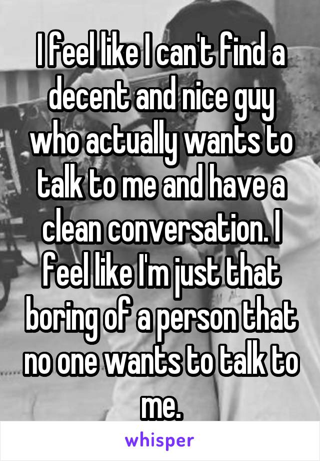 I feel like I can't find a decent and nice guy who actually wants to talk to me and have a clean conversation. I feel like I'm just that boring of a person that no one wants to talk to me.