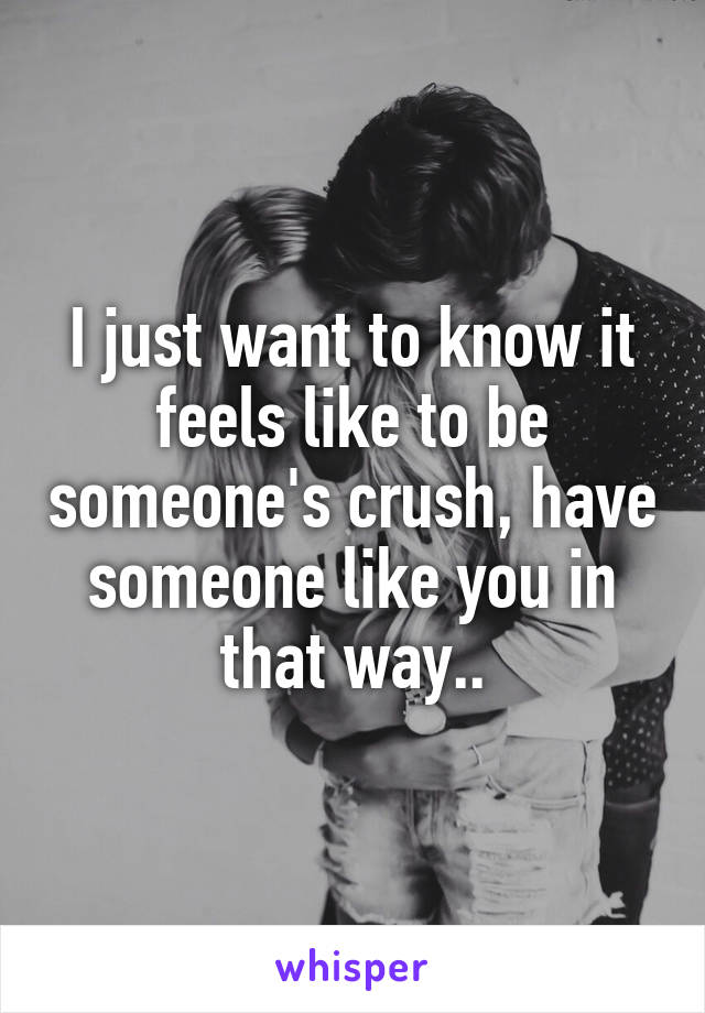 I just want to know it feels like to be someone's crush, have someone like you in that way..