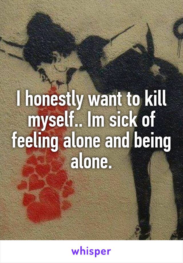 I honestly want to kill myself.. Im sick of feeling alone and being alone.