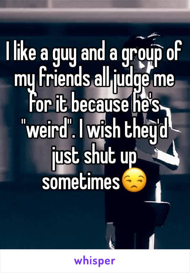 I like a guy and a group of my friends all judge me for it because he's "weird". I wish they'd just shut up sometimes😒