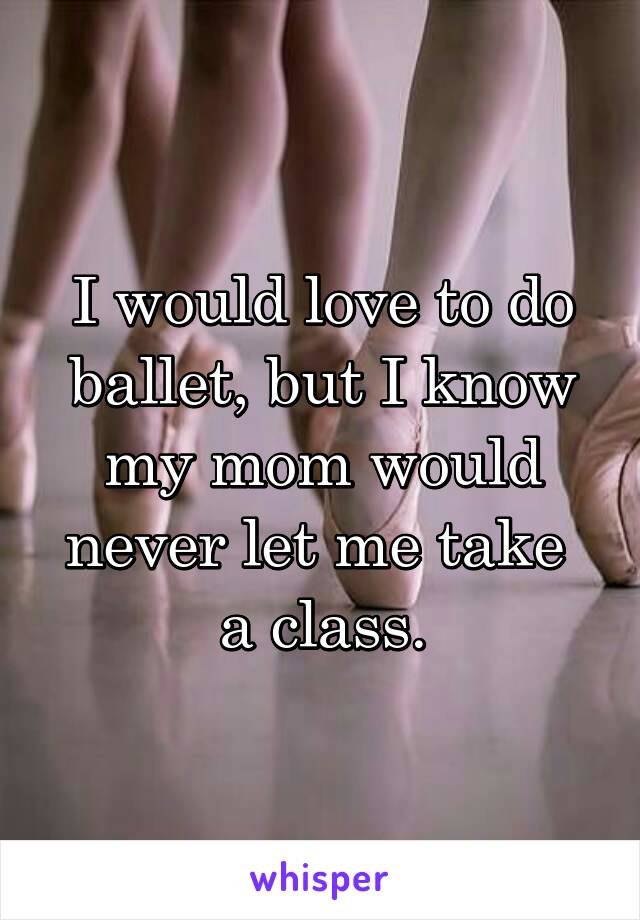 I would love to do ballet, but I know my mom would never let me take  a class.