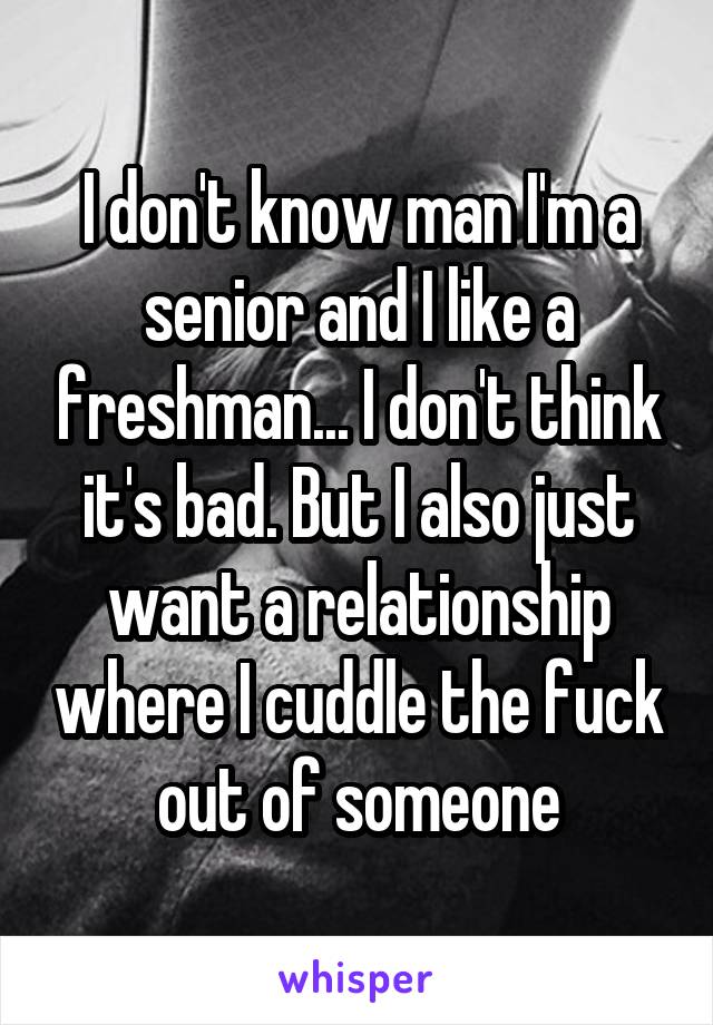 I don't know man I'm a senior and I like a freshman... I don't think it's bad. But I also just want a relationship where I cuddle the fuck out of someone