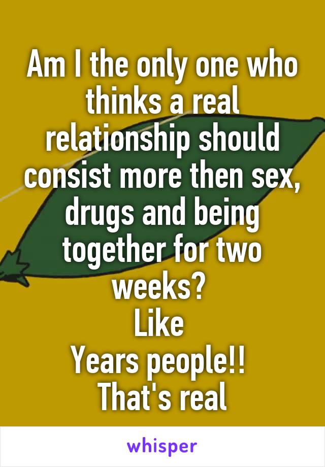 Am I the only one who thinks a real relationship should consist more then sex, drugs and being together for two weeks? 
Like 
Years people!! 
That's real