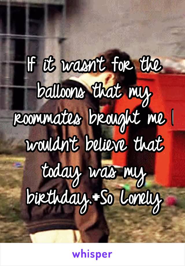 If it wasn't for the balloons that my roommates brought me I wouldn't believe that today was my birthday.#So Lonely
