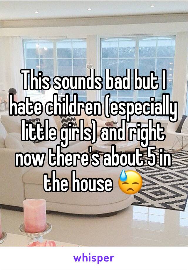 This sounds bad but I hate children (especially little girls) and right now there's about 5 in the house 😓
