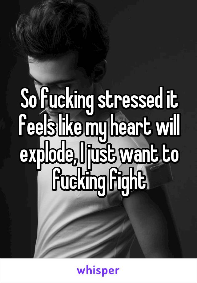 So fucking stressed it feels like my heart will explode, I just want to fucking fight