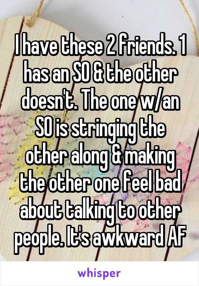I have these 2 friends. 1 has an SO & the other doesn't. The one w/an SO is stringing the other along & making the other one feel bad about talking to other people. It's awkward AF