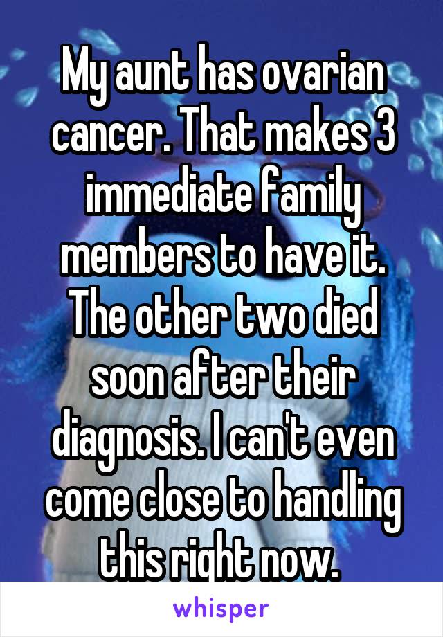 My aunt has ovarian cancer. That makes 3 immediate family members to have it. The other two died soon after their diagnosis. I can't even come close to handling this right now. 