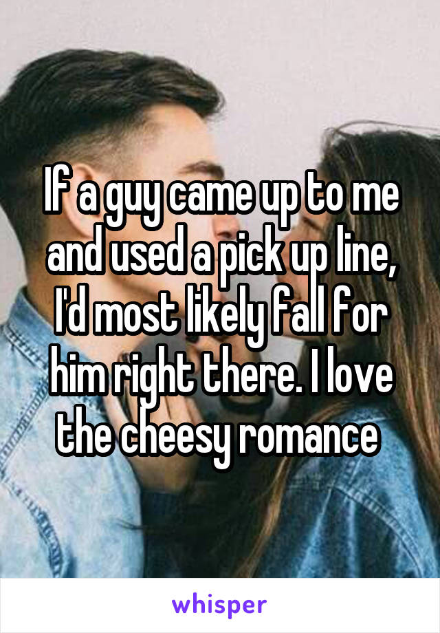 If a guy came up to me and used a pick up line, I'd most likely fall for him right there. I love the cheesy romance 