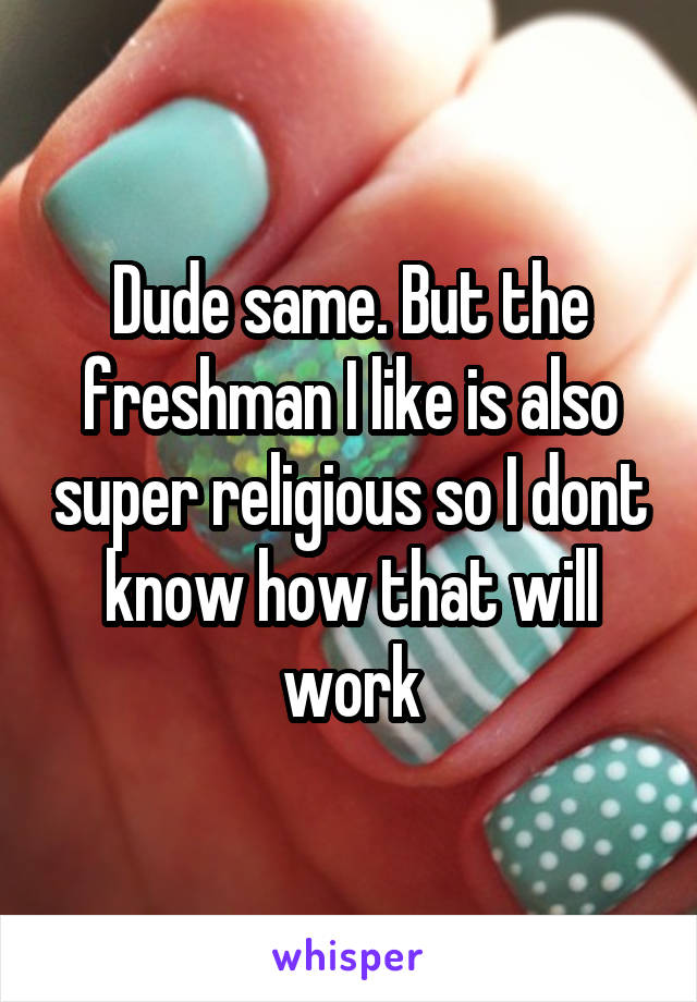 Dude same. But the freshman I like is also super religious so I dont know how that will work