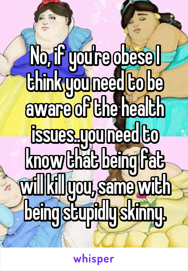 No, if you're obese I think you need to be aware of the health issues..you need to know that being fat will kill you, same with being stupidly skinny.
