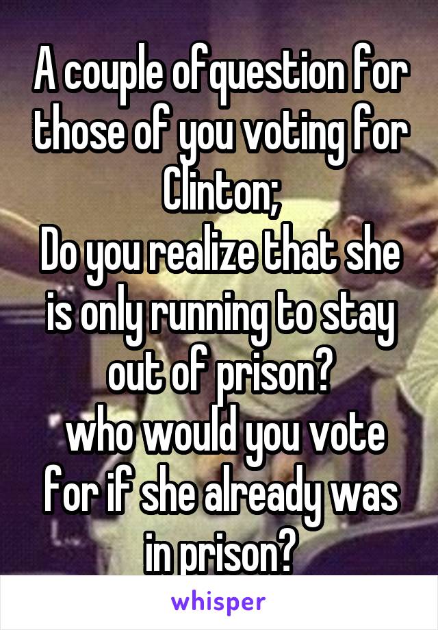 A couple ofquestion for those of you voting for Clinton;
Do you realize that she is only running to stay out of prison?
 who would you vote for if she already was in prison?