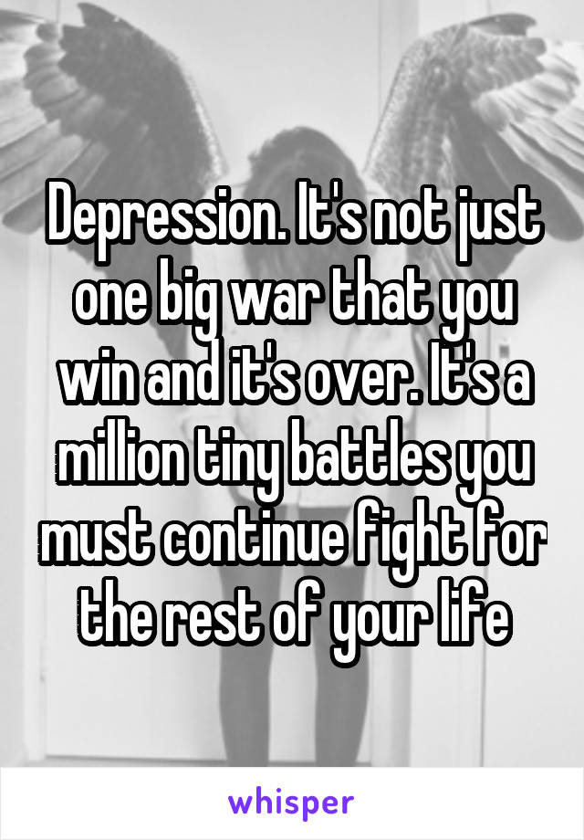 Depression. It's not just one big war that you win and it's over. It's a million tiny battles you must continue fight for the rest of your life
