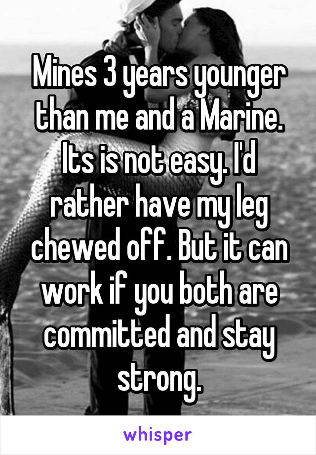 Mines 3 years younger than me and a Marine. Its is not easy. I'd rather have my leg chewed off. But it can work if you both are committed and stay strong.