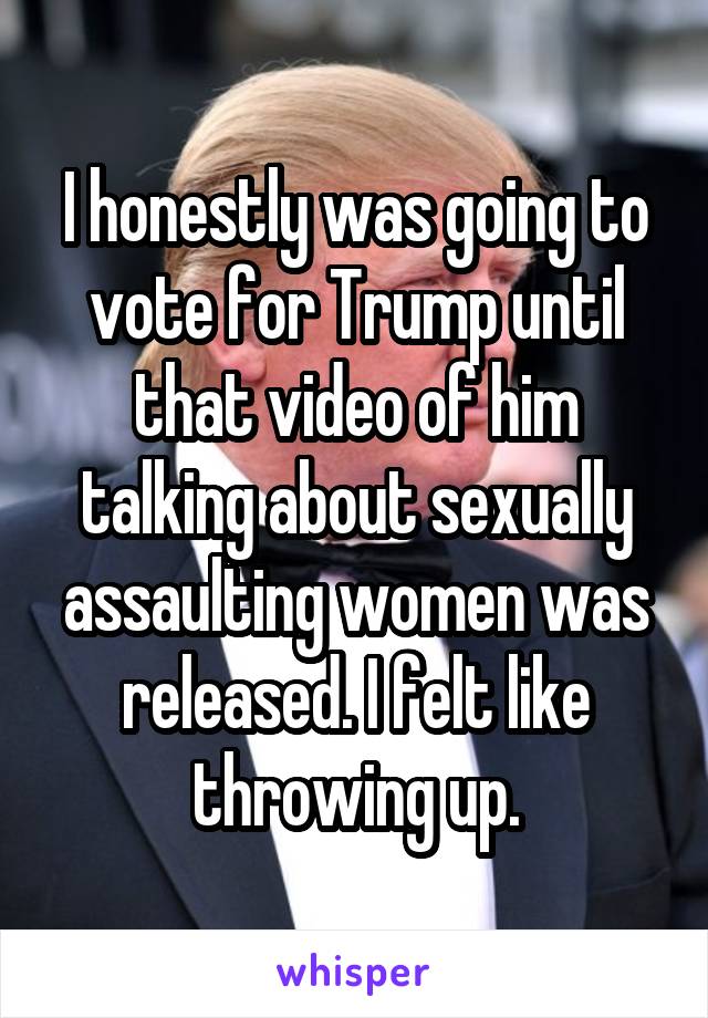 I honestly was going to vote for Trump until that video of him talking about sexually assaulting women was released. I felt like throwing up.