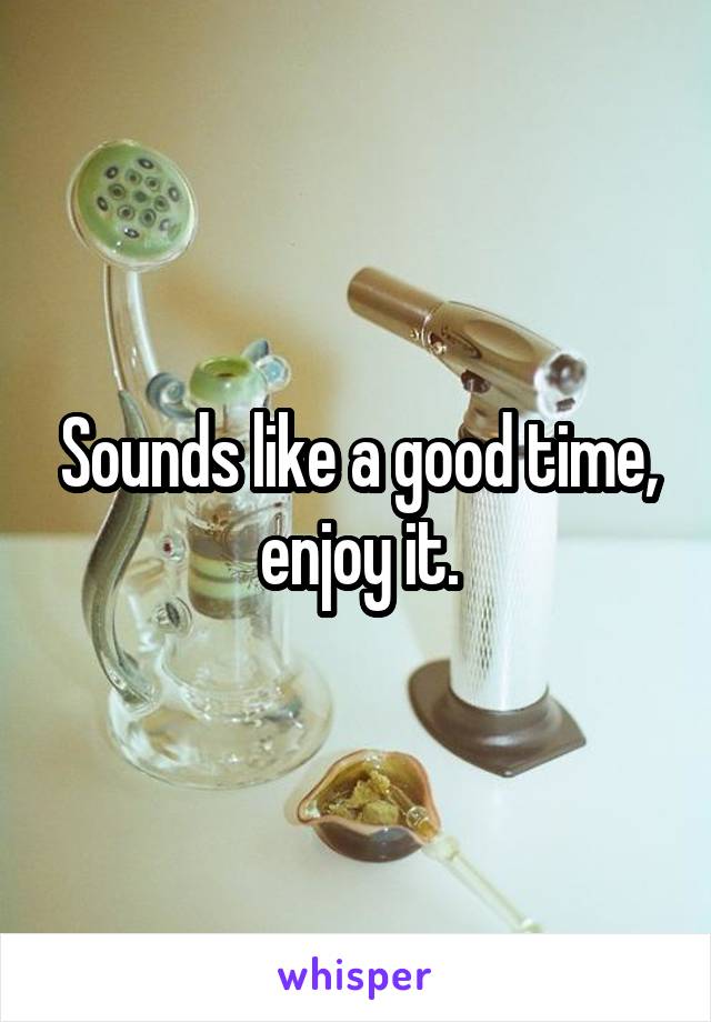 Sounds like a good time, enjoy it.