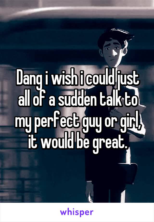 Dang i wish i could just all of a sudden talk to my perfect guy or girl, it would be great.