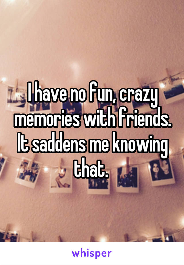 I have no fun, crazy memories with friends. It saddens me knowing that. 