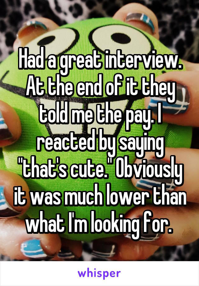 Had a great interview. At the end of it they told me the pay. I reacted by saying "that's cute." Obviously it was much lower than what I'm looking for. 