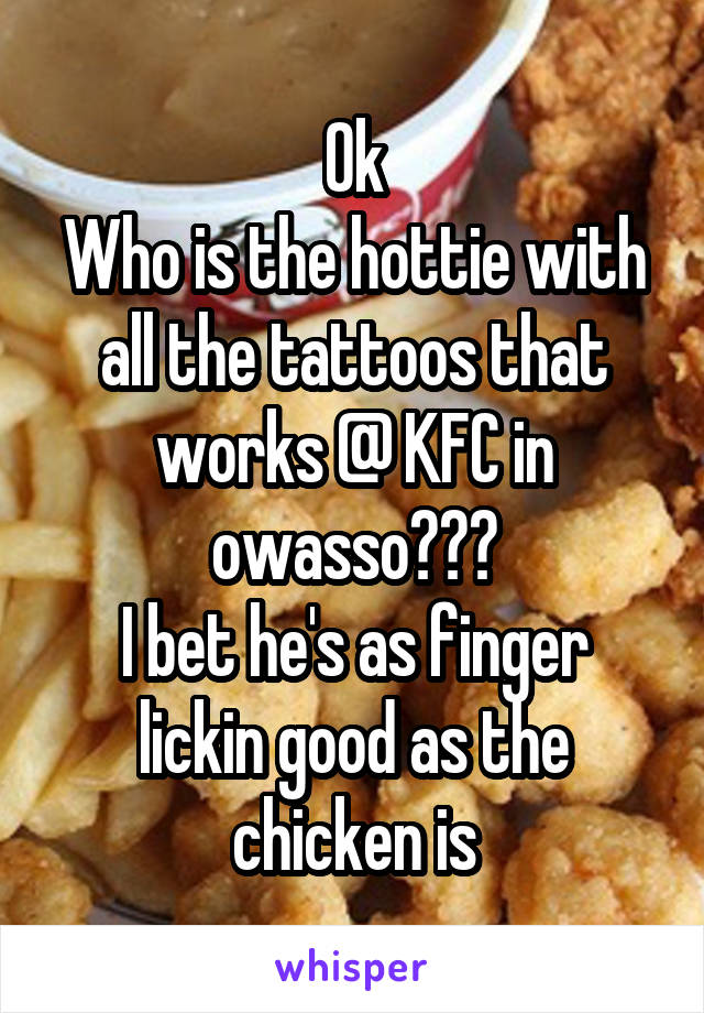 Ok
Who is the hottie with all the tattoos that works @ KFC in owasso???
I bet he's as finger lickin good as the chicken is