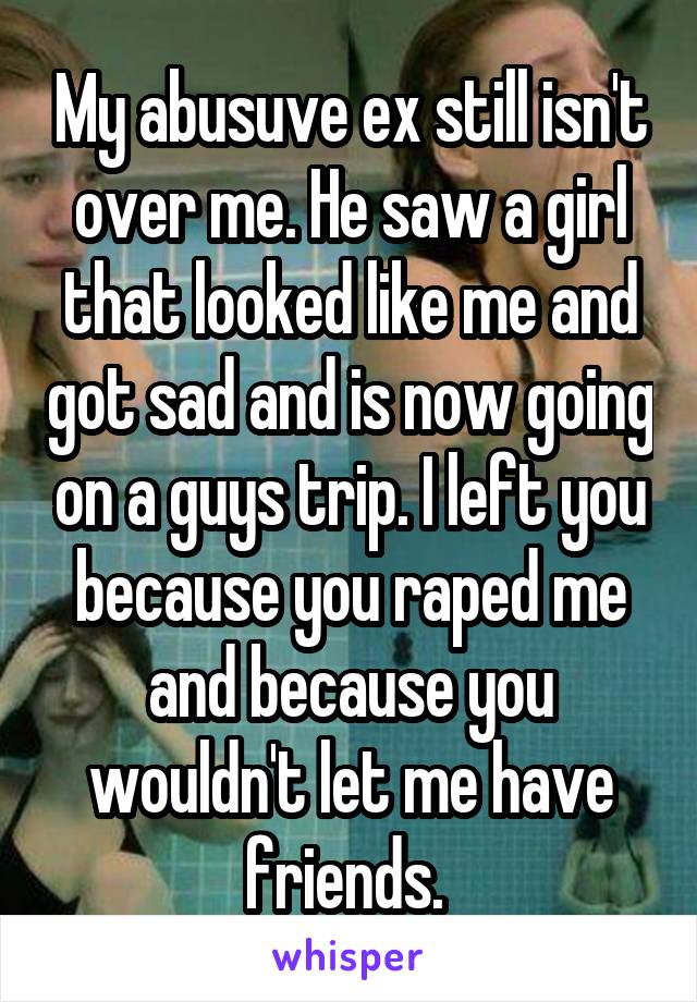 My abusuve ex still isn't over me. He saw a girl that looked like me and got sad and is now going on a guys trip. I left you because you raped me and because you wouldn't let me have friends. 