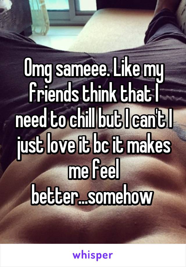 Omg sameee. Like my friends think that I need to chill but I can't I just love it bc it makes me feel better...somehow 