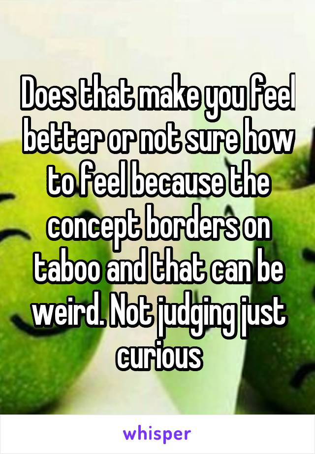 Does that make you feel better or not sure how to feel because the concept borders on taboo and that can be weird. Not judging just curious