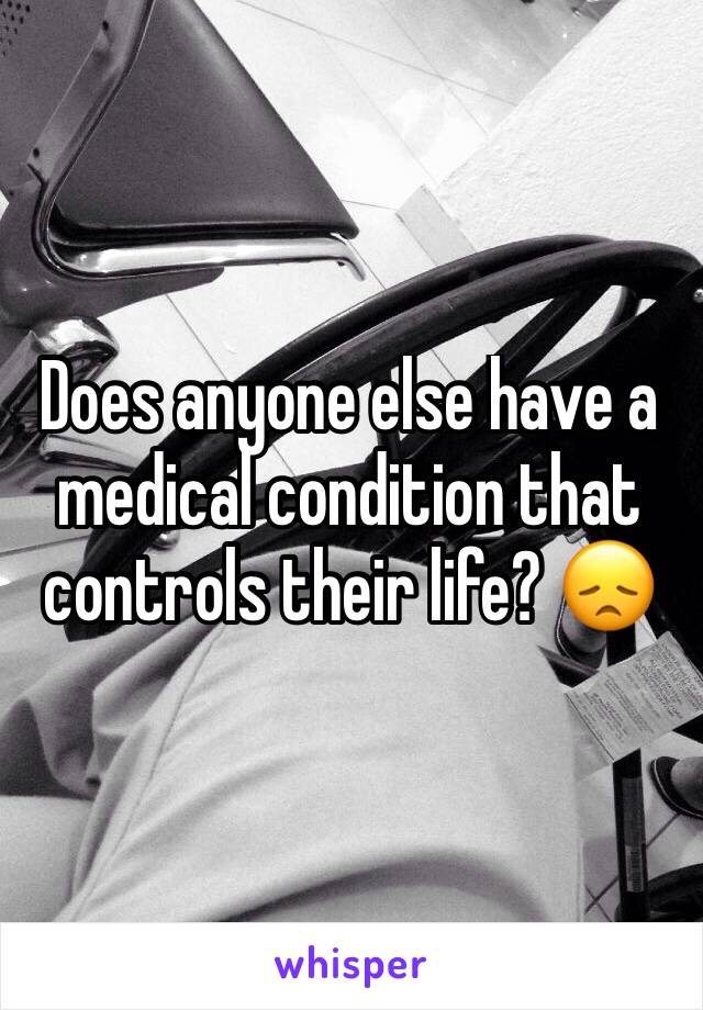 Does anyone else have a medical condition that controls their life? 😞