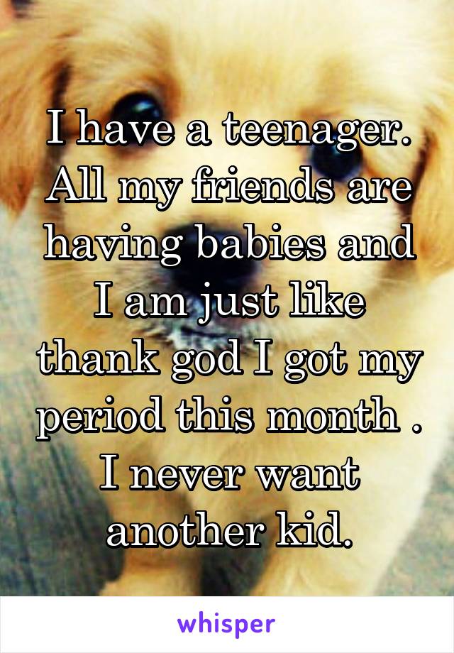 I have a teenager. All my friends are having babies and I am just like thank god I got my period this month . I never want another kid.