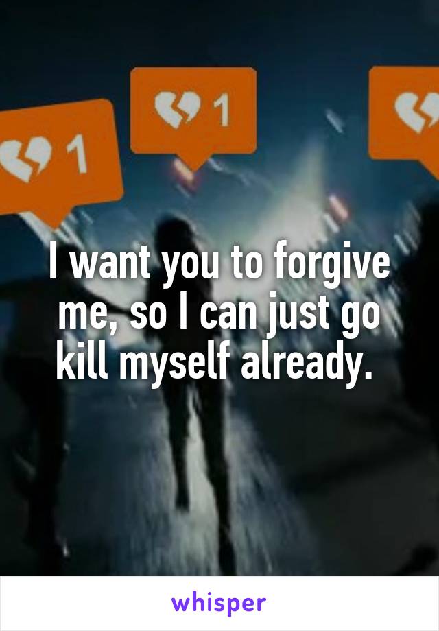 I want you to forgive me, so I can just go kill myself already. 