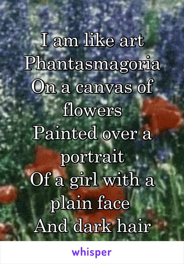 I am like art
Phantasmagoria
On a canvas of flowers
Painted over a portrait
Of a girl with a plain face 
And dark hair