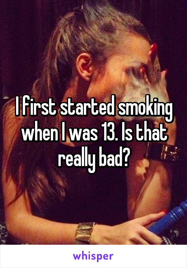I first started smoking when I was 13. Is that really bad?