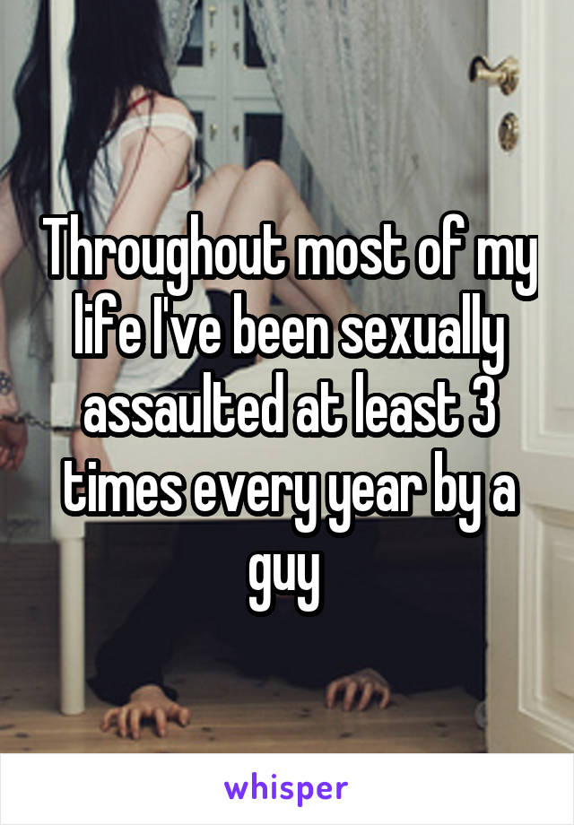 Throughout most of my life I've been sexually assaulted at least 3 times every year by a guy 