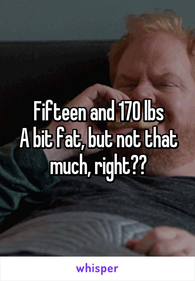 Fifteen and 170 lbs
A bit fat, but not that much, right??