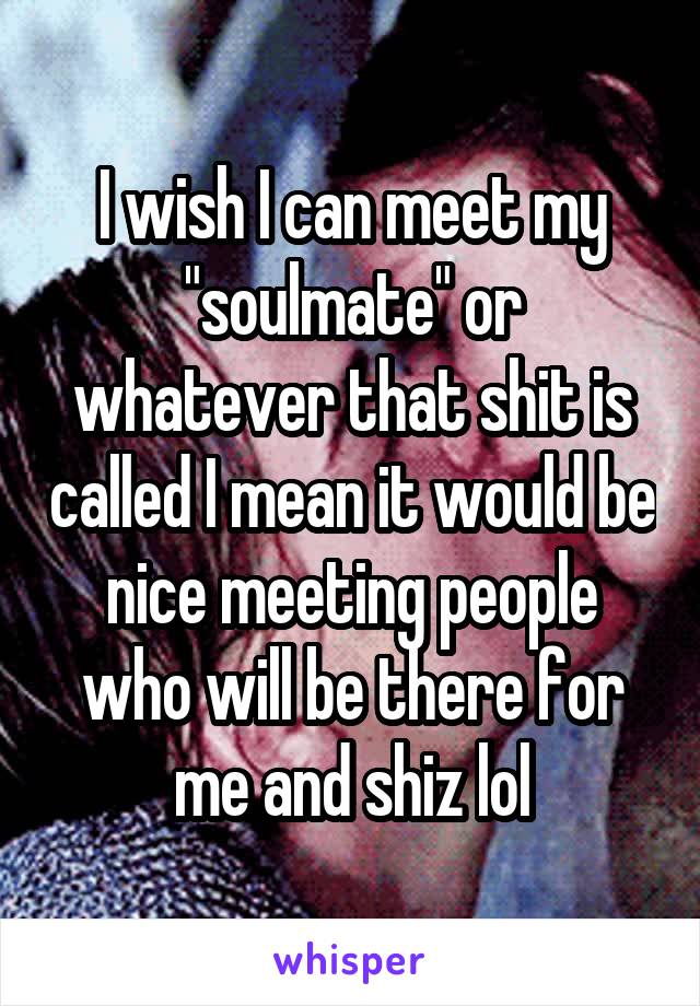 I wish I can meet my "soulmate" or whatever that shit is called I mean it would be nice meeting people who will be there for me and shiz lol